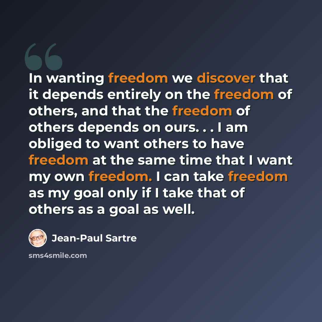 “In wanting freedom we discover that it depends entirely on the freedom of others, and that the freedom of others depends on ours. . . I am obliged to want others to have freedom at the same time that I want my own freedom. I can take freedom as my goal only if I take that of others as a goal as…” quote by Jean-Paul Sartre