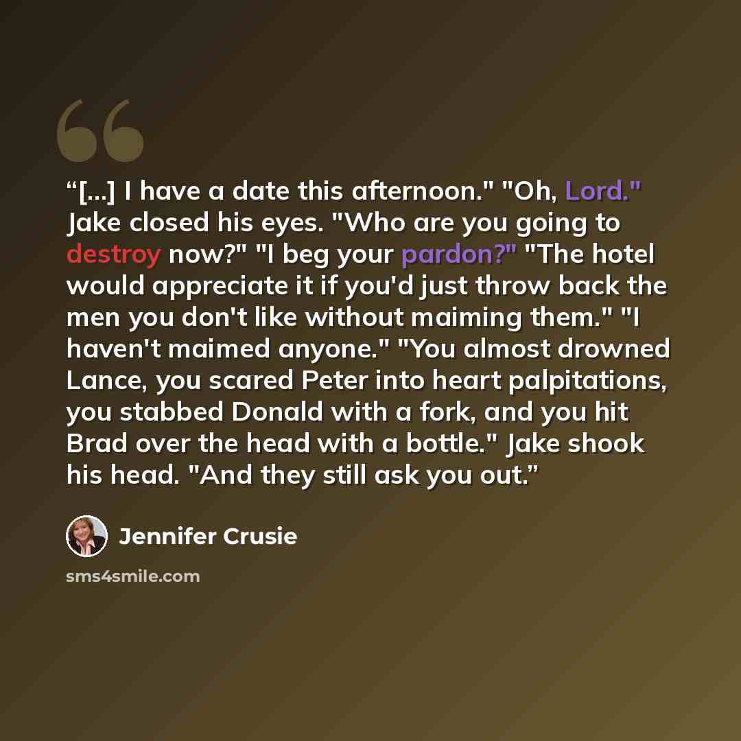 “[…] I have a date this afternoon." "Oh, Lord." Jake closed his eyes. "Who are you going to destroy now?" "I beg your pardon?" "The hotel would appreciate it if you'd just throw back the men you don't like without maiming them." "I haven't maimed anyone." "You almost drowned Lance, you scared Peter…” quote by Jennifer Crusie