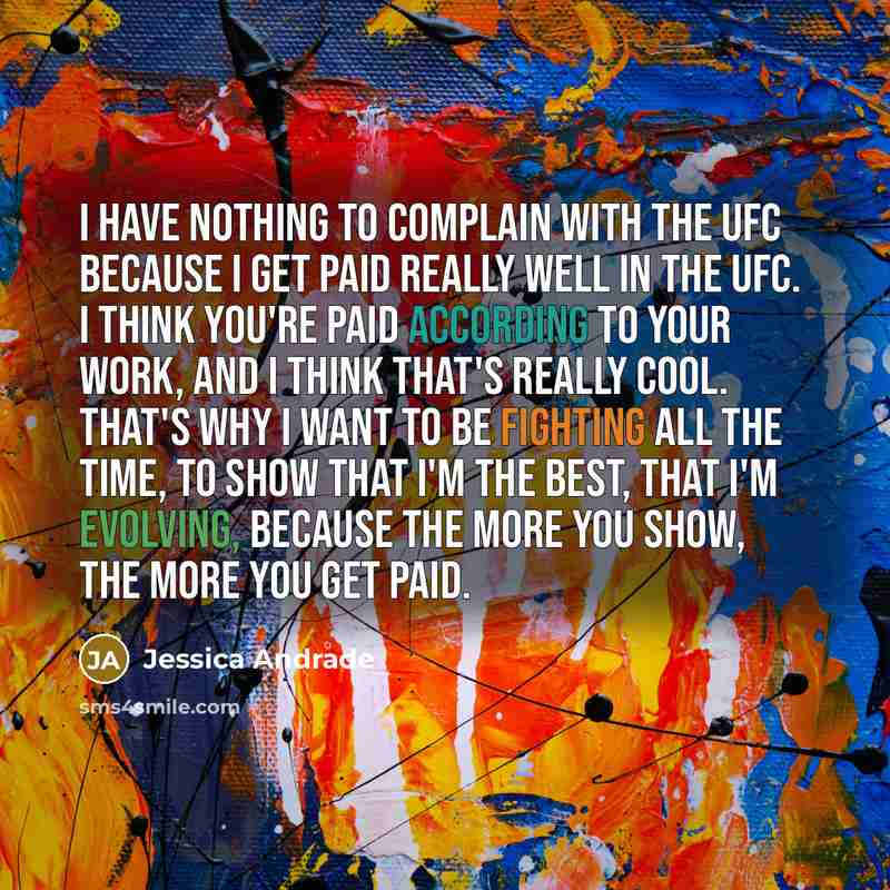 “I have nothing to complain with the UFC because I get paid really well in the UFC. I think you're paid according to your work, and I think that's really cool. That's why I want to be fighting all the time, to show that I'm the best, that I'm evolving, because the more you show, the more you get…” quote by Jessica Andrade