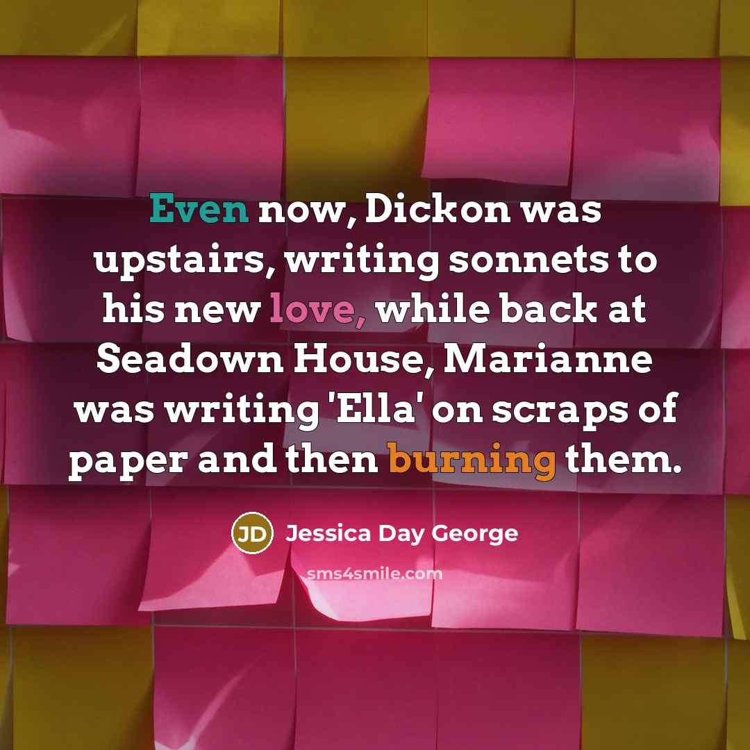 “Even now, Dickon was upstairs, writing sonnets to his new love, while back at Seadown House, Marianne was writing 'Ella' on scraps of paper and then burning them.” quote by Jessica Day George