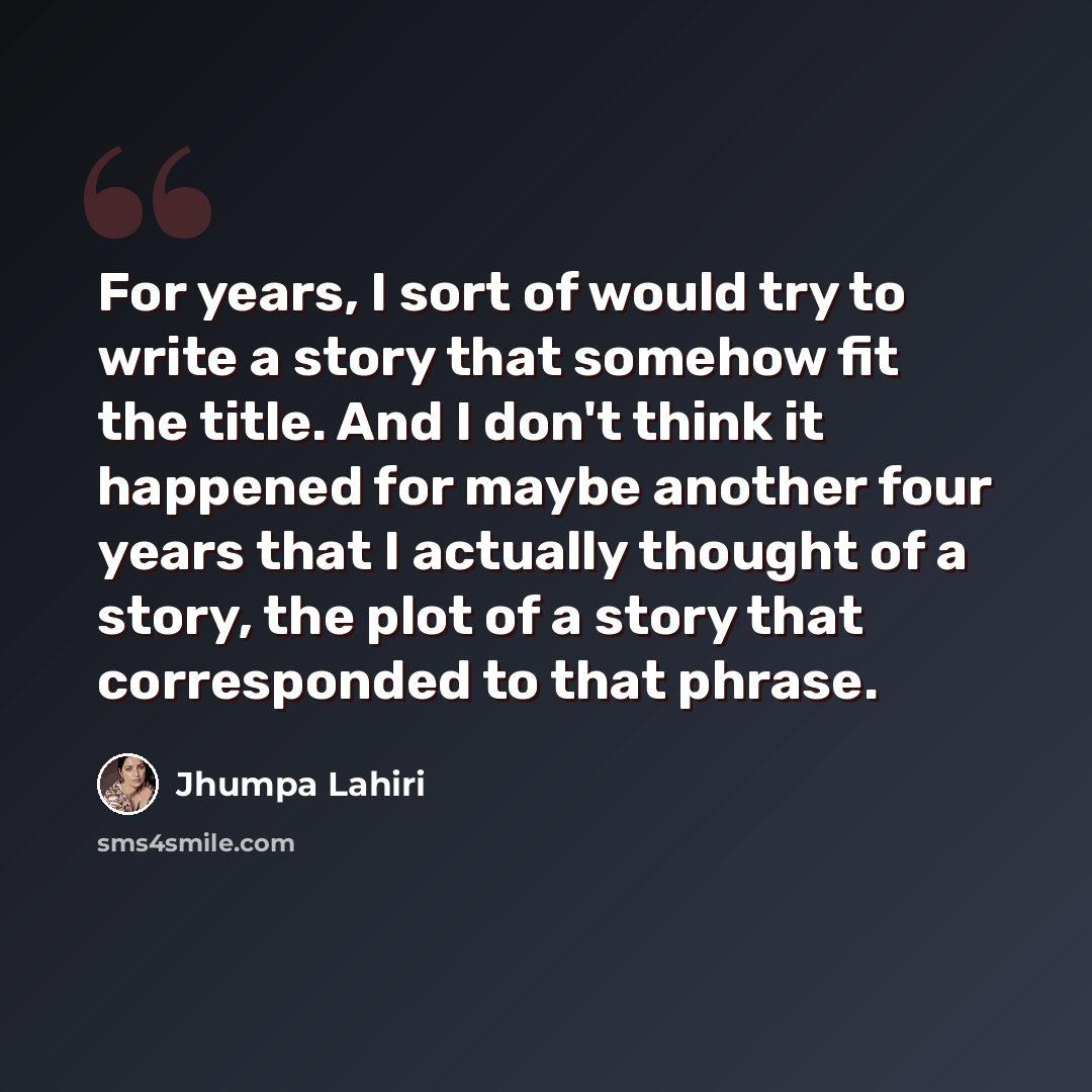 “For years, I sort of would try to write a story that somehow fit the title. And I don't think it happened for maybe another four years that I actually thought of a story, the plot of a story that corresponded to that phrase.” quote by Jhumpa Lahiri