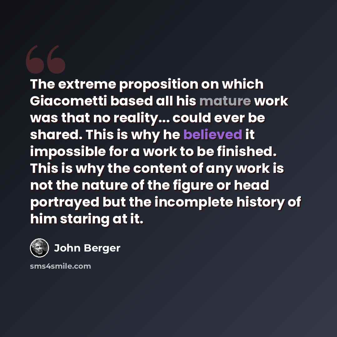 “The extreme proposition on which Giacometti based all his mature work was that no reality... could ever be shared. This is why he believed it impossible for a work to be finished. This is why the content of any work is not the nature of the figure or head portrayed but the incomplete history of…” quote by John Berger