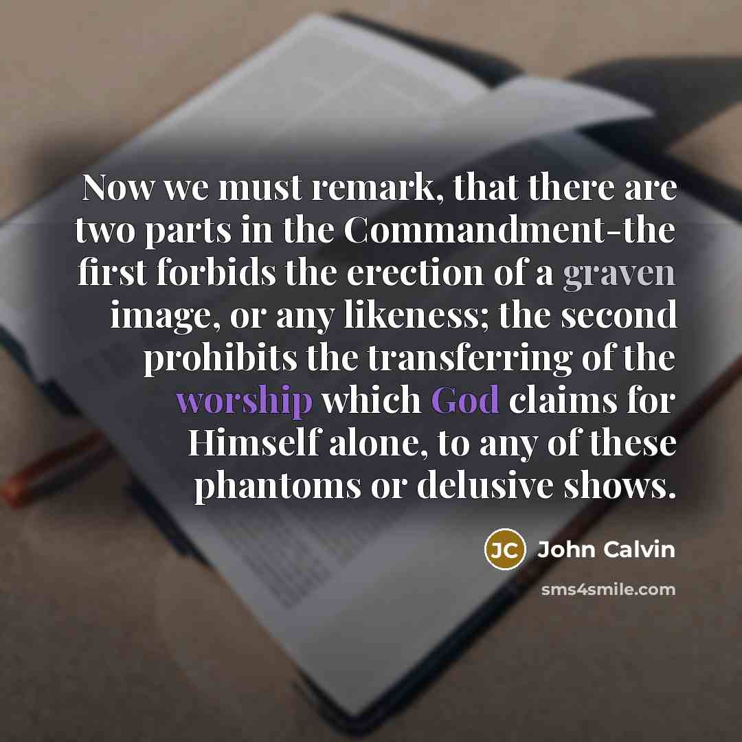 “Now we must remark, that there are two parts in the Commandment-the first forbids the erection of a graven image, or any likeness; the second prohibits the transferring of the worship which God claims for Himself alone, to any of these phantoms or delusive shows.” quote by John Calvin