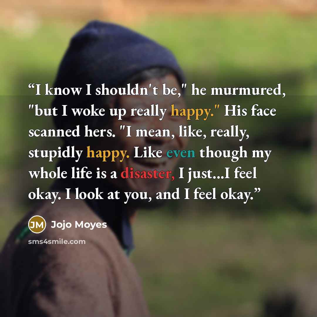 “I know I shouldn't be," he murmured, "but I woke up really happy." His face scanned hers. "I mean, like, really, stupidly happy. Like even though my whole life is a disaster, I just...I feel okay. I look at you, and I feel okay.” quote by Jojo Moyes