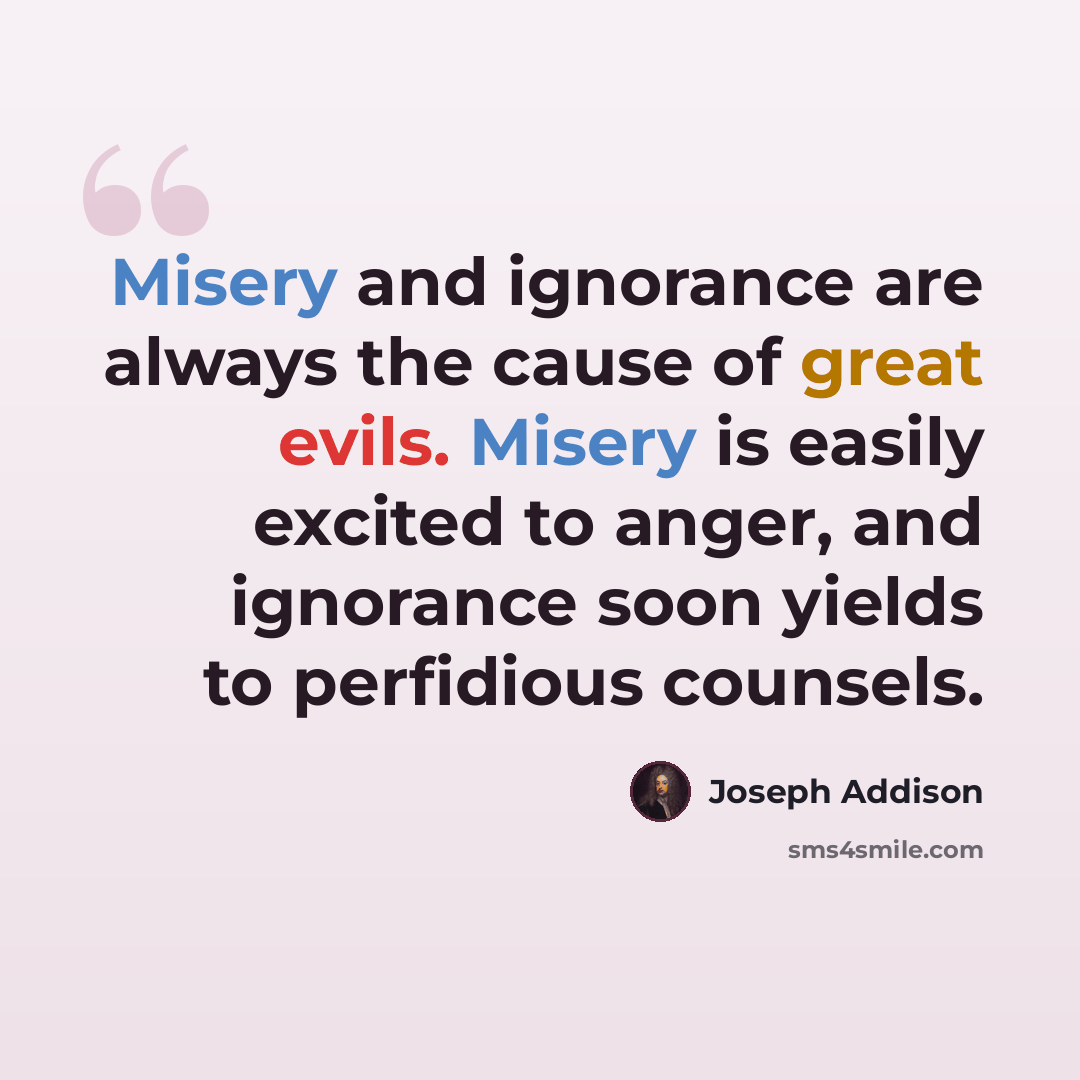 “Misery and ignorance are always the cause of great evils. Misery is easily excited to anger, and ignorance soon yields to perfidious counsels.” quote by Joseph Addison