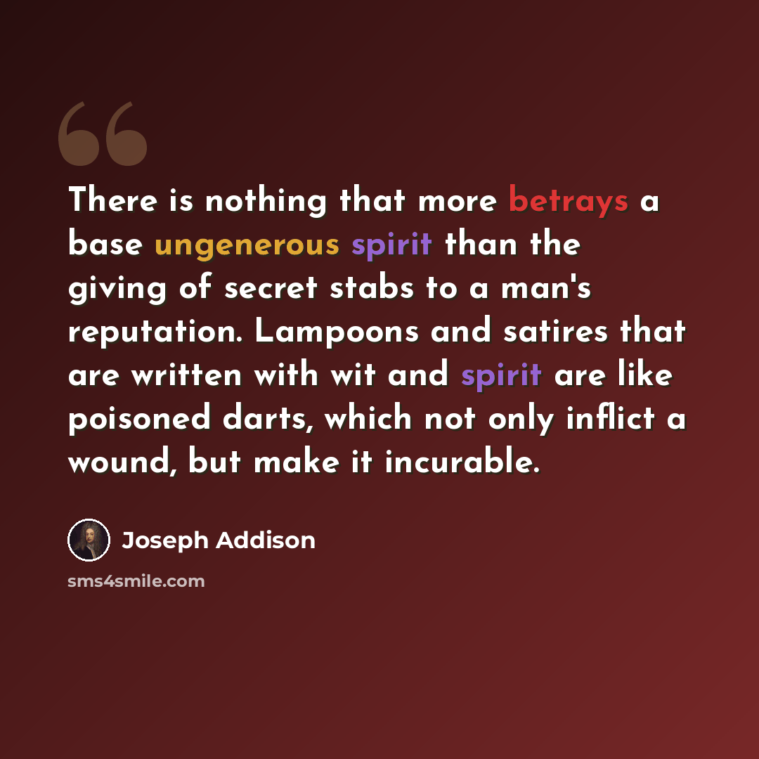 “There is nothing that more betrays a base ungenerous spirit than the giving of secret stabs to a man's reputation. Lampoons and satires that are written with wit and spirit are like poisoned darts, which not only inflict a wound, but make it incurable.” quote by Joseph Addison