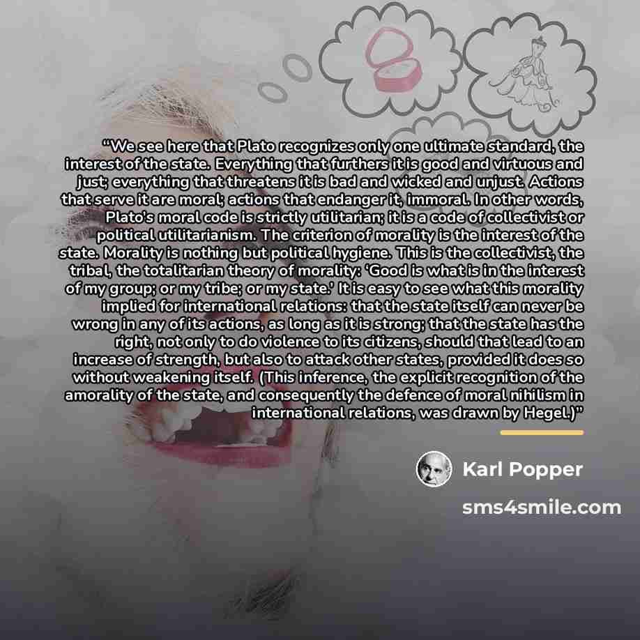 “We see here that Plato recognizes only one ultimate standard, the interest of the state. Everything that furthers it is good and virtuous and just; everything that threatens it is bad and wicked and unjust. Actions that serve it are moral; actions that endanger it, immoral. In other words, Plato’s…” quote by Karl Popper