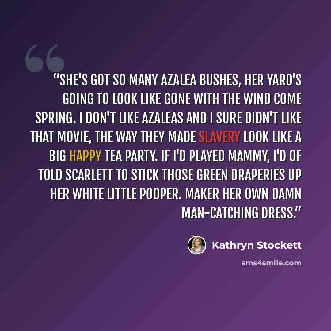 “She's got so many azalea bushes, her yard's going to look like Gone With the Wind come spring. I don't like azaleas and I sure didn't like that movie, the way they made slavery look like a big happy tea party. If I'd played Mammy, I'd of told Scarlett to stick those green draperies up her white…” quote by Kathryn Stockett