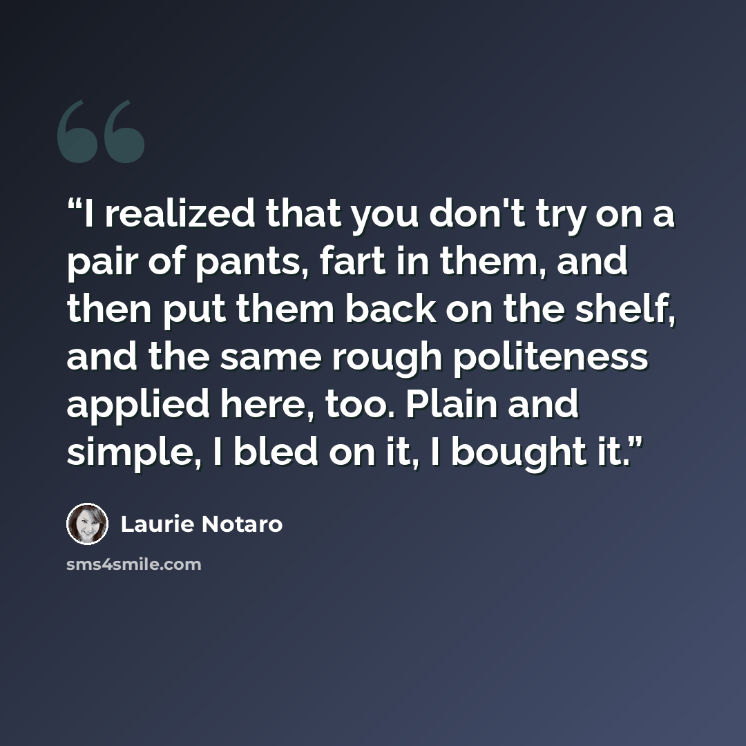 “I realized that you don't try on a pair of pants, fart in them, and then put them back on the shelf, and the same rough politeness applied here, too. Plain and simple, I bled on it, I bought it.” quote by Laurie Notaro
