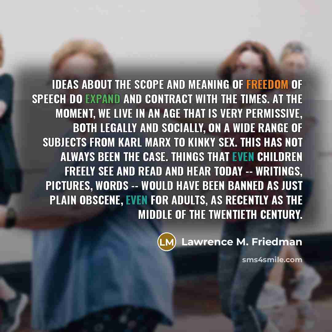 “Ideas about the scope and meaning of freedom of speech do expand and contract with the times. At the moment, we live in an age that is very permissive, both legally and socially, on a wide range of subjects from Karl Marx to kinky sex. This has not always been the case. Things that even children…” quote by Lawrence M. Friedman