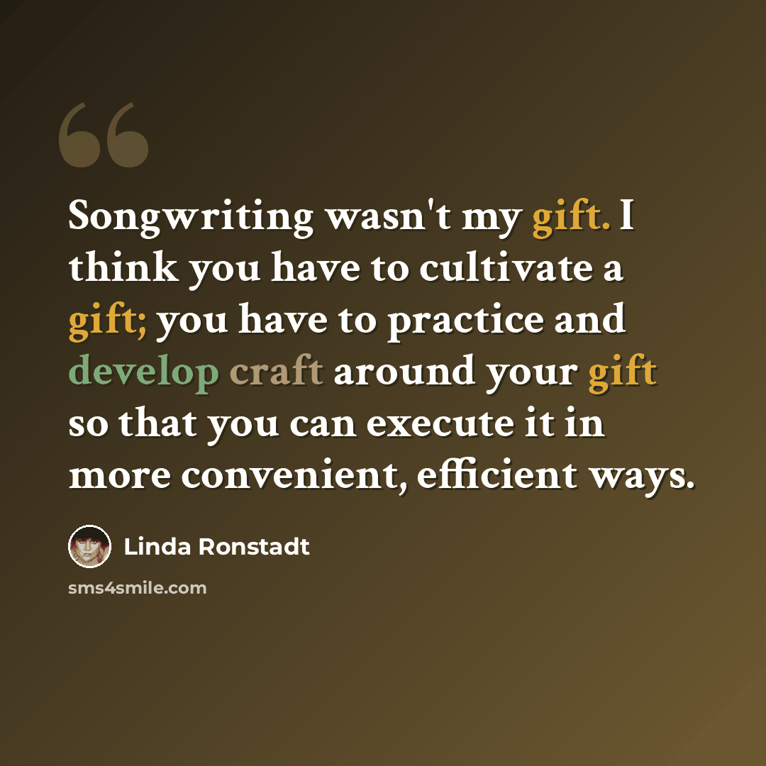 “Songwriting wasn't my gift. I think you have to cultivate a gift; you have to practice and develop craft around your gift so that you can execute it in more convenient, efficient ways.” quote by Linda Ronstadt