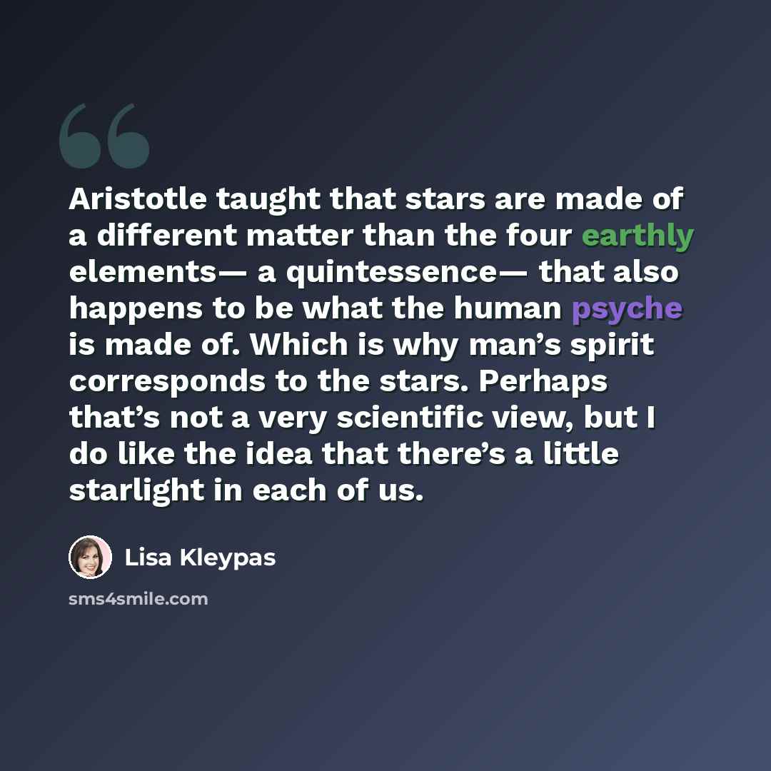 “Aristotle taught that stars are made of a different matter than the four earthly elements— a quintessence— that also happens to be what the human psyche is made of. Which is why man’s spirit corresponds to the stars. Perhaps that’s not a very scientific view, but I do like the idea that there’s a…” quote by Lisa Kleypas