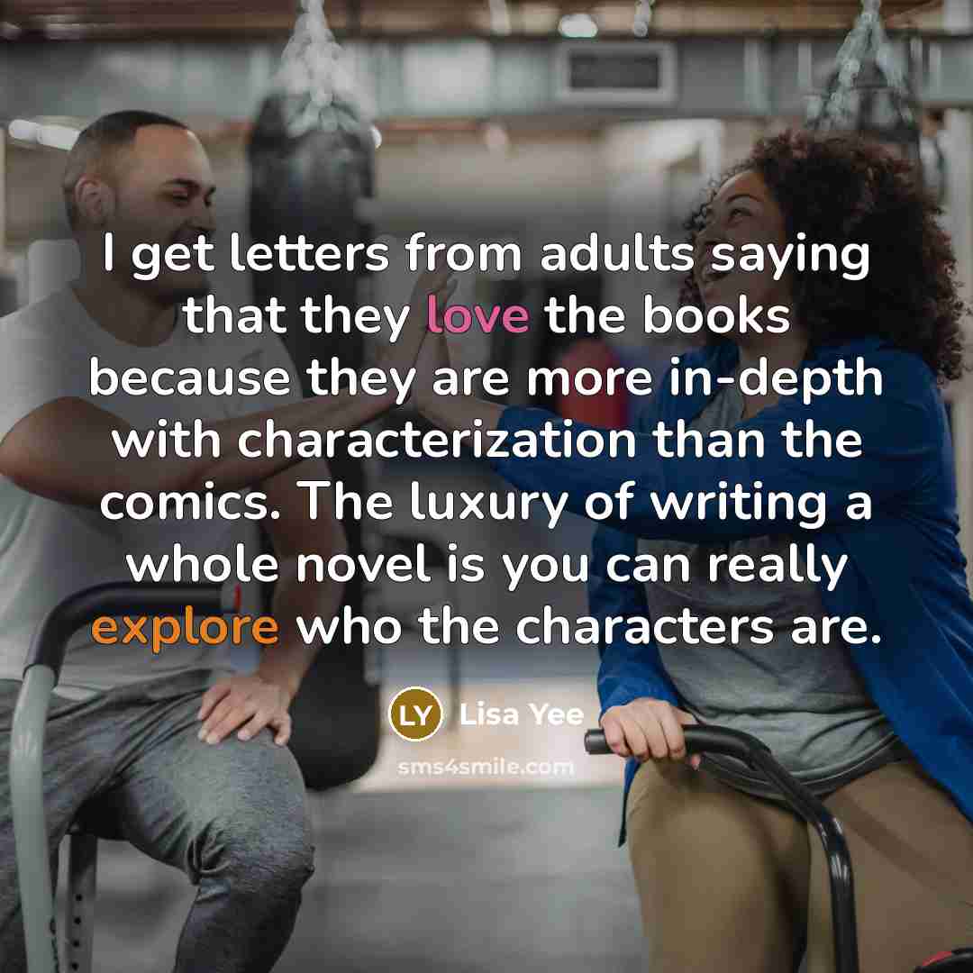 “I get letters from adults saying that they love the books because they are more in-depth with characterization than the comics. The luxury of writing a whole novel is you can really explore who the characters are.” quote by Lisa Yee