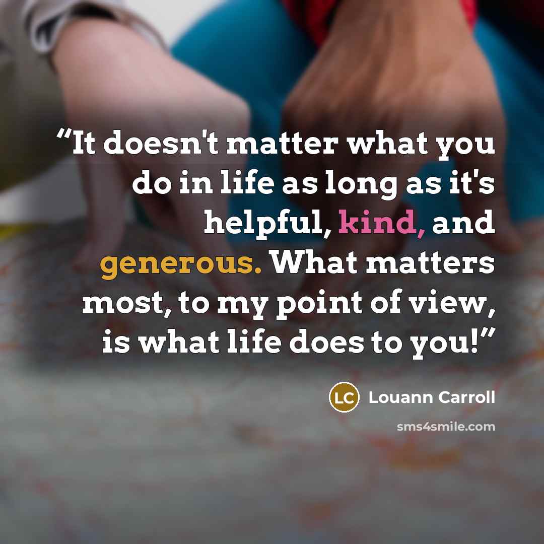 “It doesn't matter what you do in life as long as it's helpful, kind, and generous. What matters most, to my point of view, is what life does to you!” quote by Louann Carroll