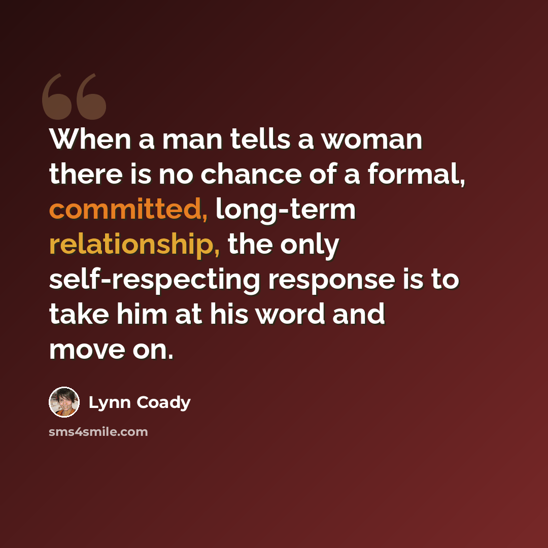 “When a man tells a woman there is no chance of a formal, committed, long-term relationship, the only self-respecting response is to take him at his word and move on.” quote by Lynn Coady