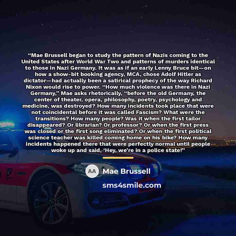 “Mae Brussell began to study the pattern of Nazis coming to the United States after World War Two and patterns of murders identical to those in Nazi Germany. It was as if an early Lenny Bruce bit—on how a show-bit booking agency, MCA, chose Adolf Hitler as dictator—had actually been a satirical…” quote by Mae Brussell
