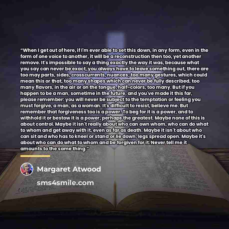 “When I get out of here, if I'm ever able to set this down, in any form, even in the form of one voice to another, it will be a reconstruction then too, yet another remove. It's impossible to say a thing exactly the way it was, because what you say can never be exact, you always have to leave…” quote by Margaret Atwood