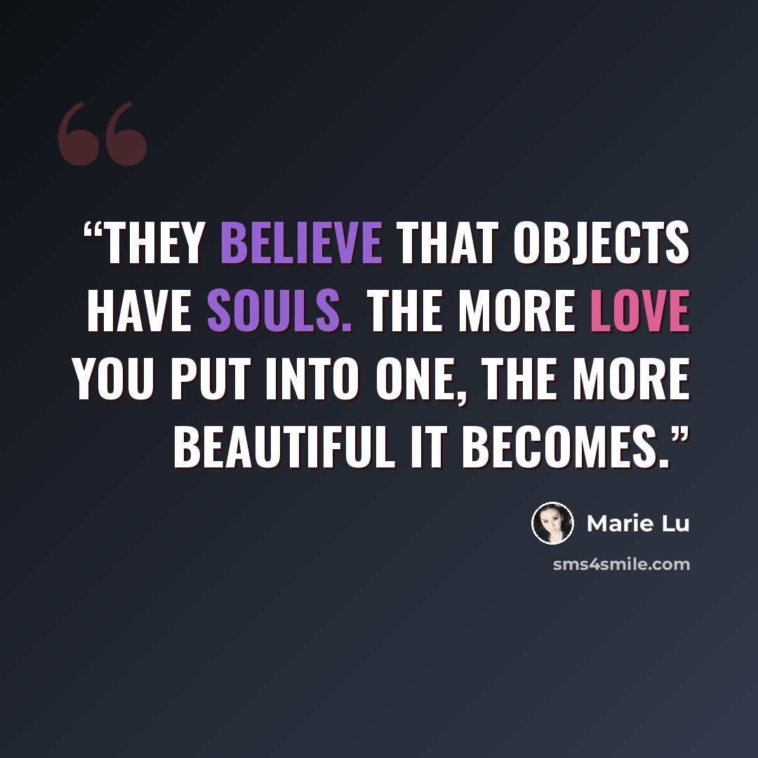“They believe that objects have souls. The more love you put into one, the more beautiful it becomes.” quote by Marie Lu