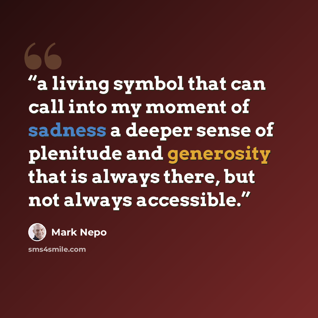 “a living symbol that can call into my moment of sadness a deeper sense of plenitude and generosity that is always there, but not always accessible.” quote by Mark Nepo