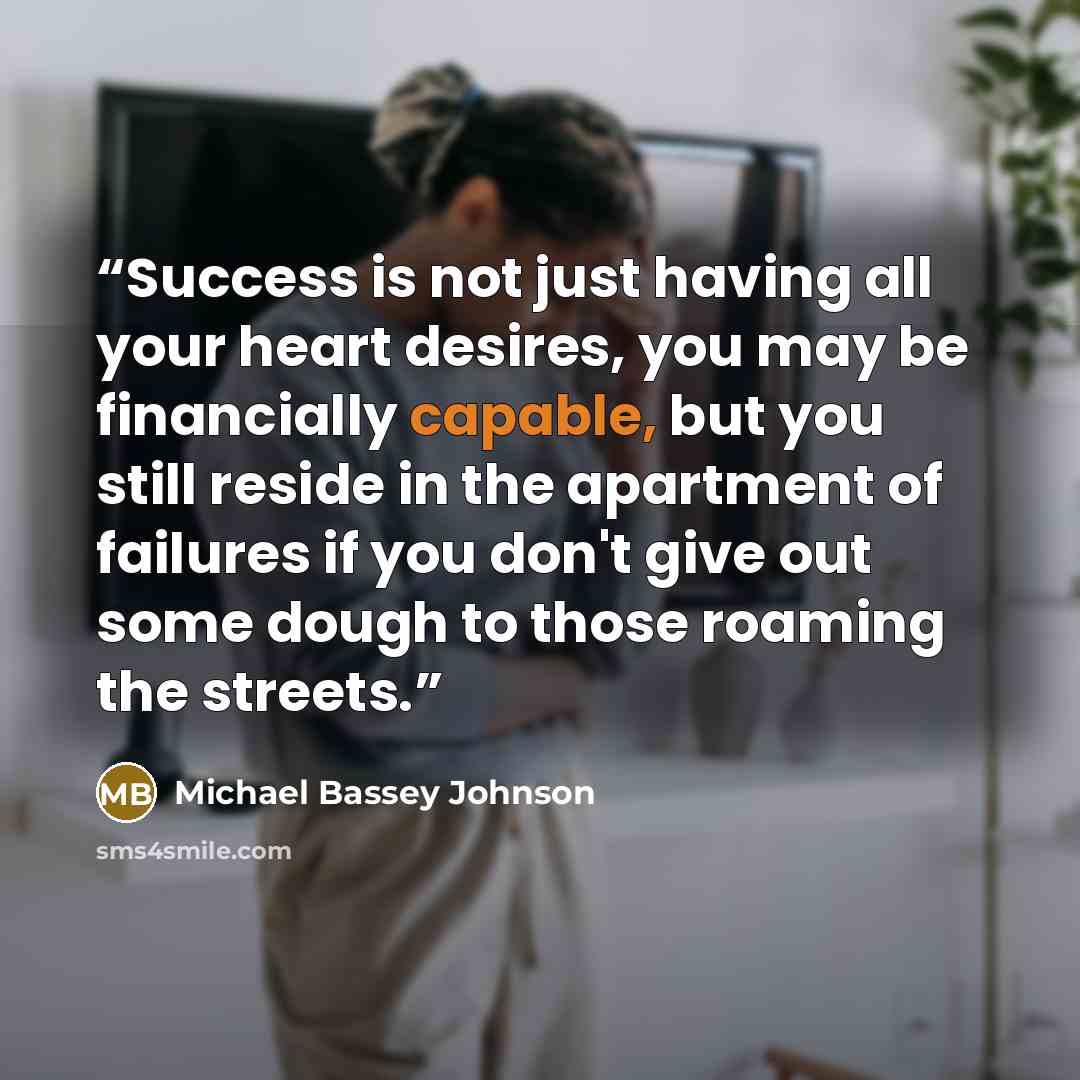 “Success is not just having all your heart desires, you may be financially capable, but you still reside in the apartment of failures if you don't give out some dough to those roaming the streets.” quote by Michael Bassey Johnson