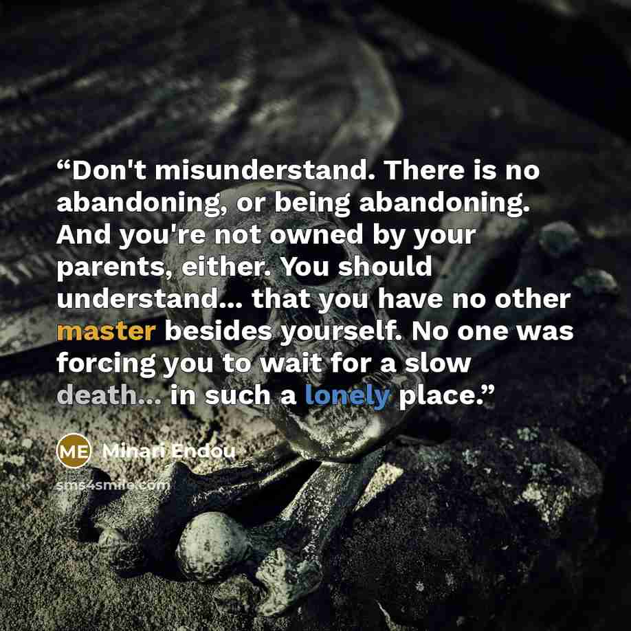 “Don't misunderstand. There is no abandoning, or being abandoning. And you're not owned by your parents, either. You should understand... that you have no other master besides yourself. No one was forcing you to wait for a slow death... in such a lonely place.” quote by Minari Endou