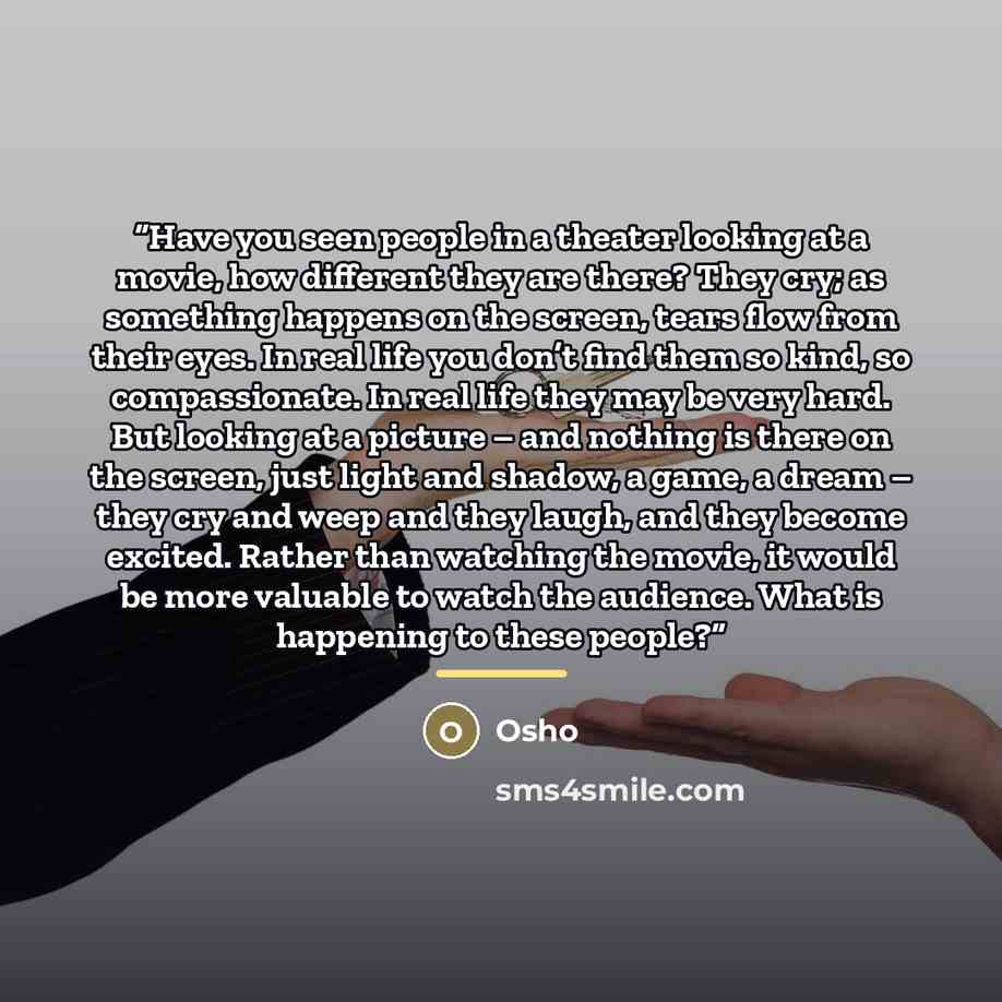 “Have you seen people in a theater looking at a movie, how different they are there? They cry; as something happens on the screen, tears flow from their eyes. In real life you don’t find them so kind, so compassionate. In real life they may be very hard. But looking at a picture – and nothing is…” quote by Osho