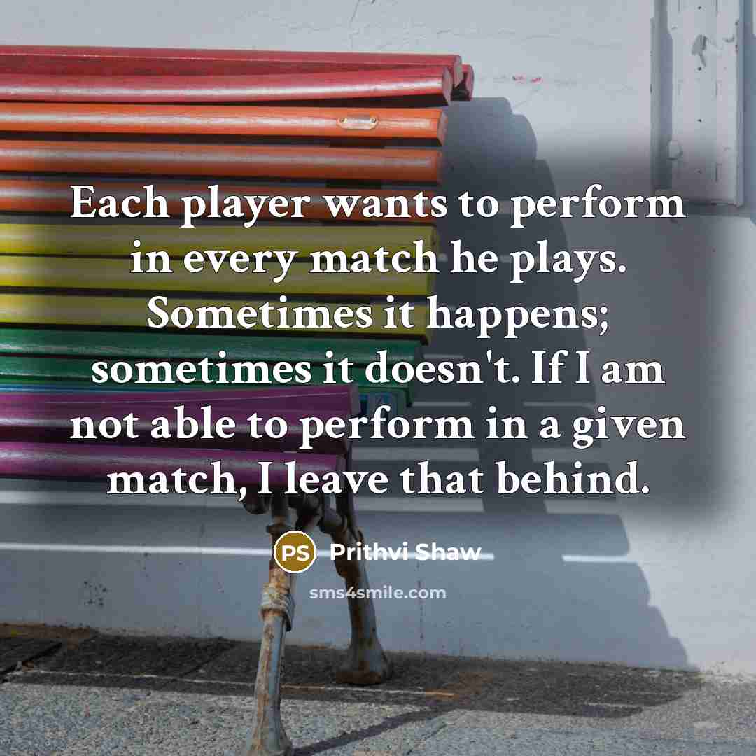 “Each player wants to perform in every match he plays. Sometimes it happens; sometimes it doesn't. If I am not able to perform in a given match, I leave that behind.” quote by Prithvi Shaw