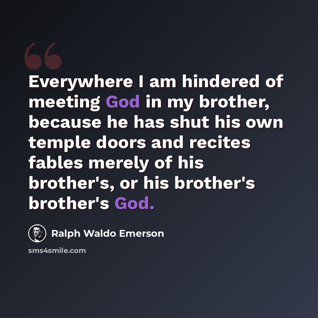 “Everywhere I am hindered of meeting God in my brother, because he has shut his own temple doors and recites fables merely of his brother's, or his brother's brother's God.” quote by Ralph Waldo Emerson