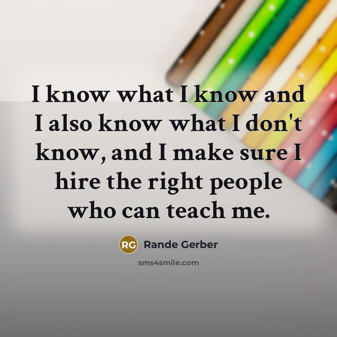 “I know what I know and I also know what I don't know, and I make sure I hire the right people who can teach me.” quote by Rande Gerber