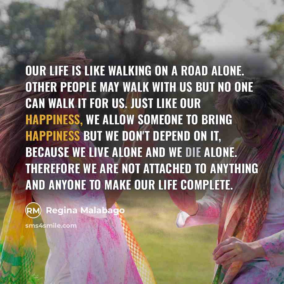 “Our life is like walking on a road alone. Other people may walk with us but no one can walk it for us. Just like our happiness, we allow someone to bring happiness but we don't depend on it, because we live alone and we die alone. Therefore we are not attached to anything and anyone to make our…” quote by Regina Malabago
