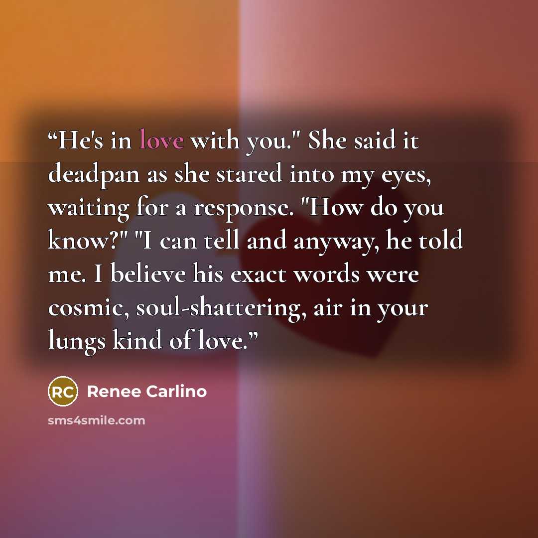 “He's in love with you." She said it deadpan as she stared into my eyes, waiting for a response. "How do you know?" "I can tell and anyway, he told me. I believe his exact words were cosmic, soul-shattering, air in your lungs kind of love.” quote by Renee Carlino