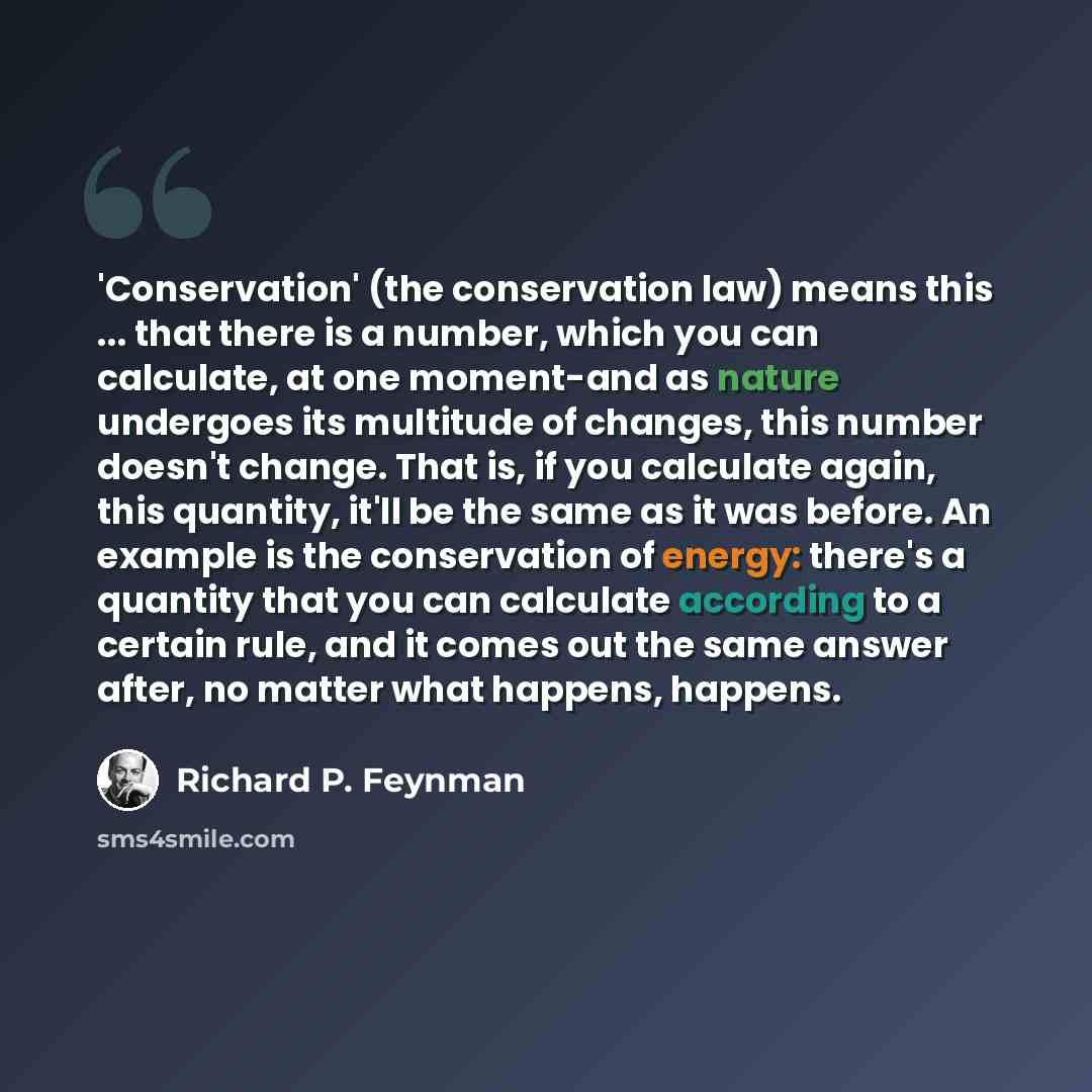 “'Conservation' (the conservation law) means this ... that there is a number, which you can calculate, at one moment-and as nature undergoes its multitude of changes, this number doesn't change. That is, if you calculate again, this quantity, it'll be the same as it was before. An example is the…” quote by Richard P. Feynman