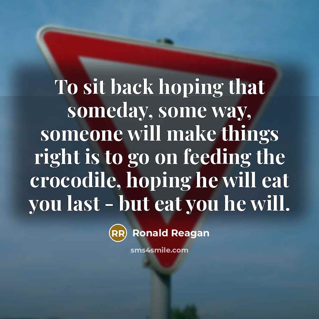 “To sit back hoping that someday, some way, someone will make things right is to go on feeding the crocodile, hoping he will eat you last - but eat you he will.” quote by Ronald Reagan