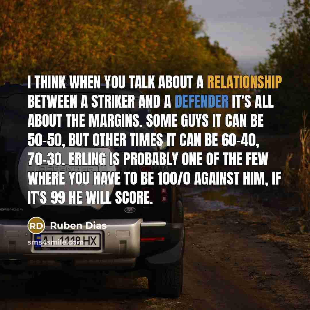 “I think when you talk about a relationship between a striker and a defender it's all about the margins. Some guys it can be 50-50, but other times it can be 60-40, 70-30. Erling is probably one of the few where you have to be 100/0 against him, if it's 99 he will score.” quote by Ruben Dias
