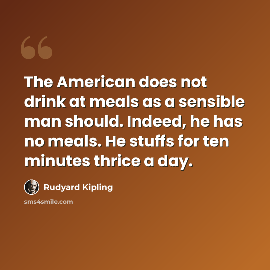 “The American does not drink at meals as a sensible man should. Indeed, he has no meals. He stuffs for ten minutes thrice a day.” quote by Rudyard Kipling