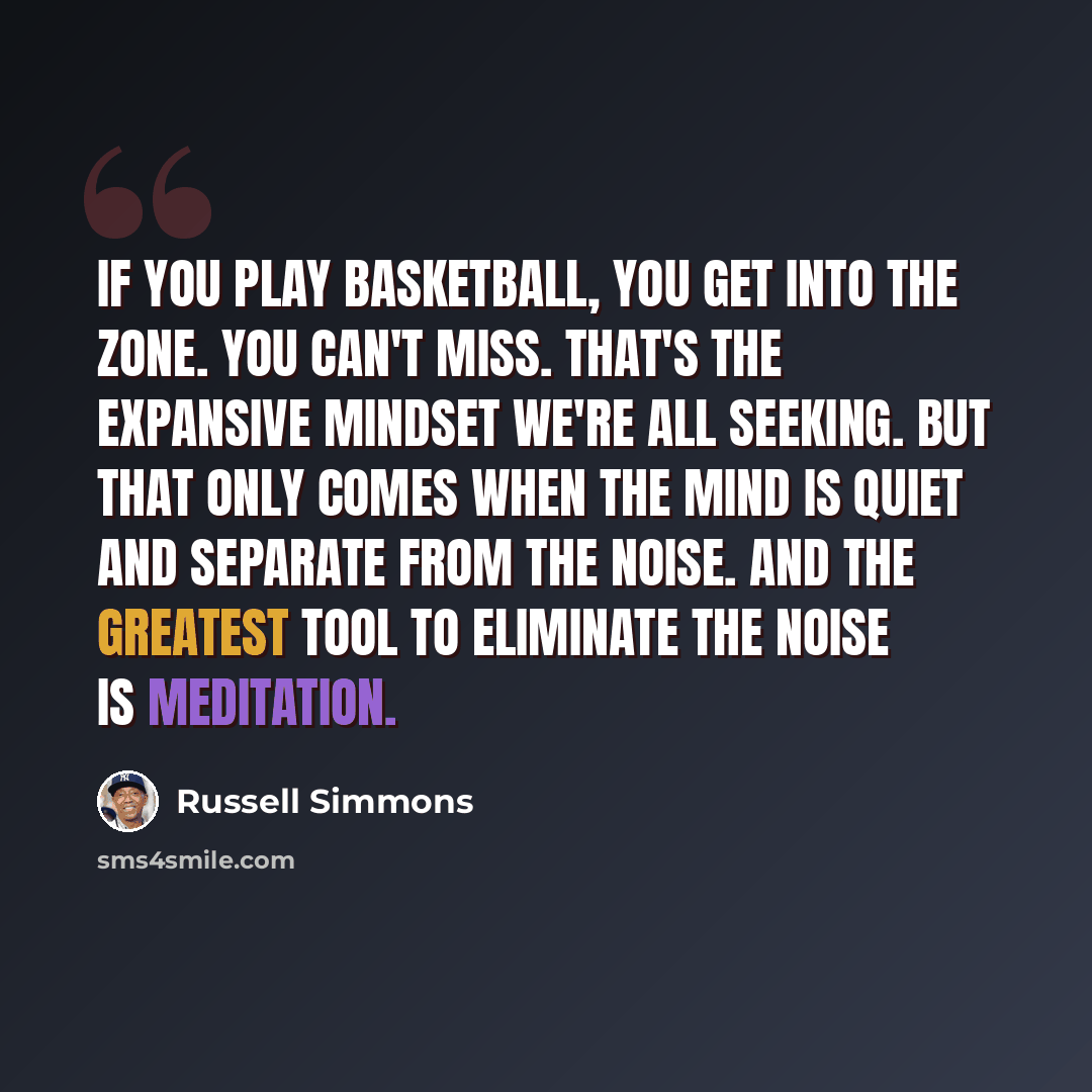 “If you play basketball, you get into the zone. You can't miss. That's the expansive mindset we're all seeking. But that only comes when the mind is quiet and separate from the noise. And the greatest tool to eliminate the noise is meditation.” quote by Russell Simmons