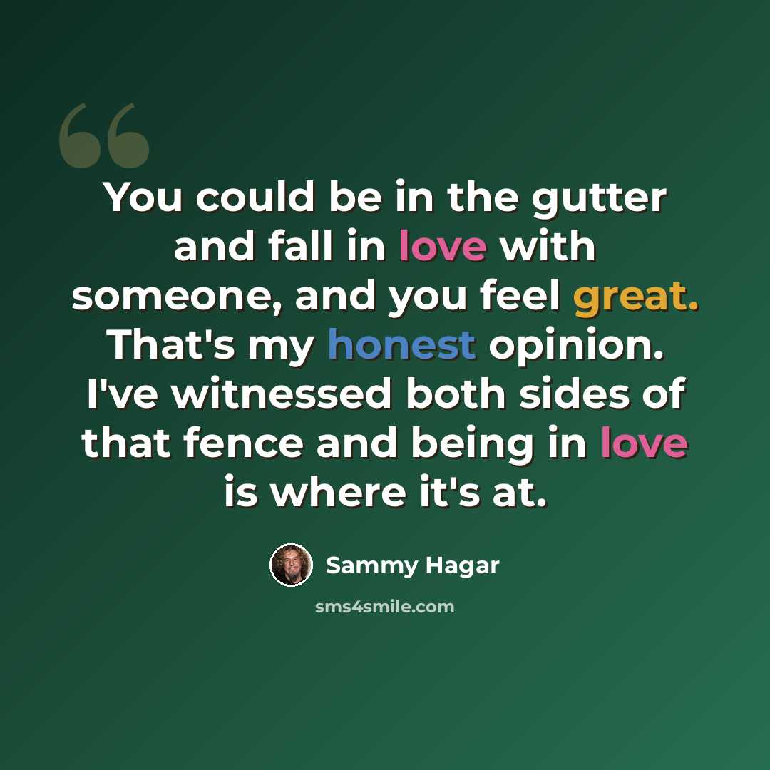 “You could be in the gutter and fall in love with someone, and you feel great. That's my honest opinion. I've witnessed both sides of that fence and being in love is where it's at.” quote by Sammy Hagar