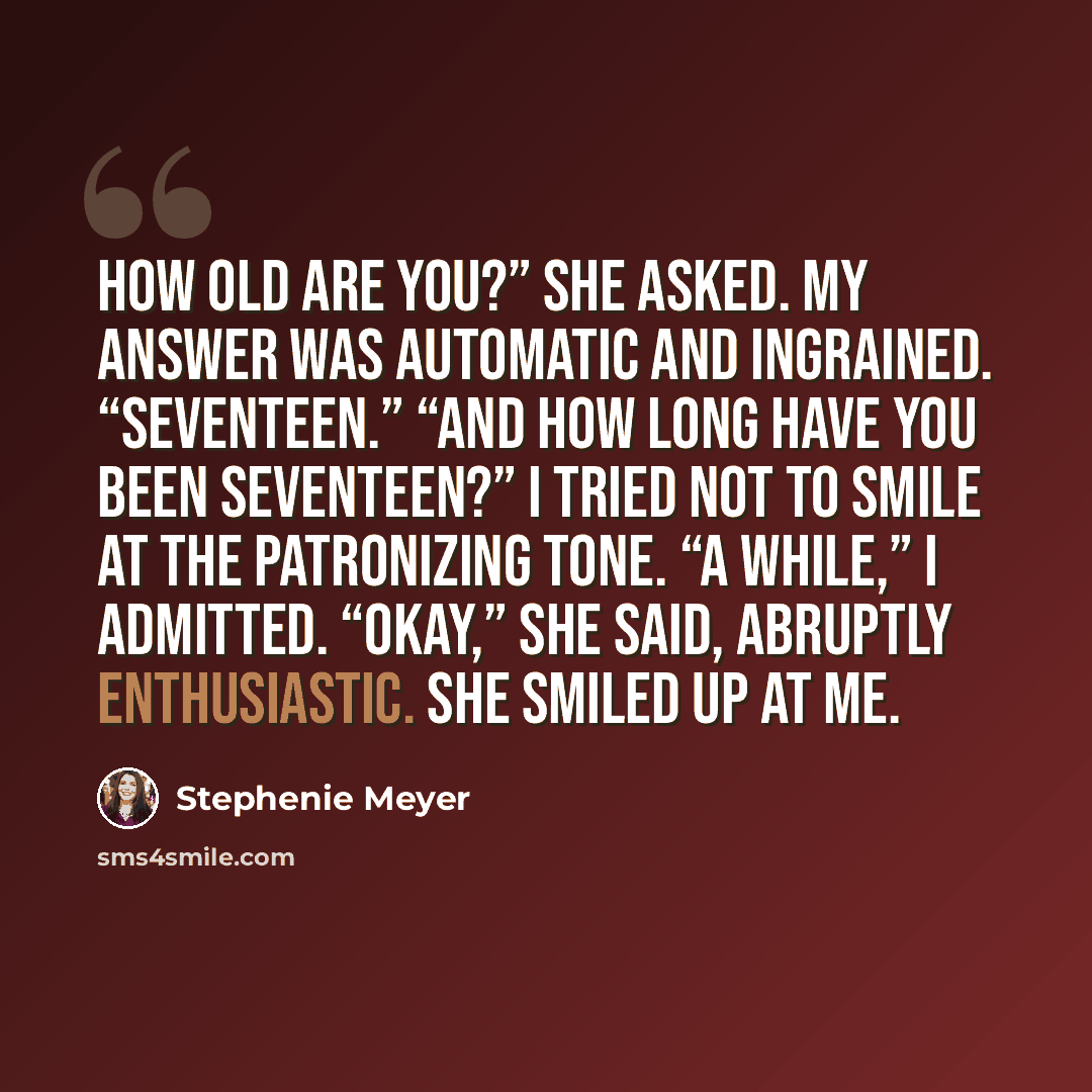 “How old are you?” she asked. My answer was automatic and ingrained. “Seventeen.” “And how long have you been seventeen?” I tried not to smile at the patronizing tone. “A while,” I admitted. “Okay,” she said, abruptly enthusiastic. She smiled up at me.” quote by Stephenie Meyer