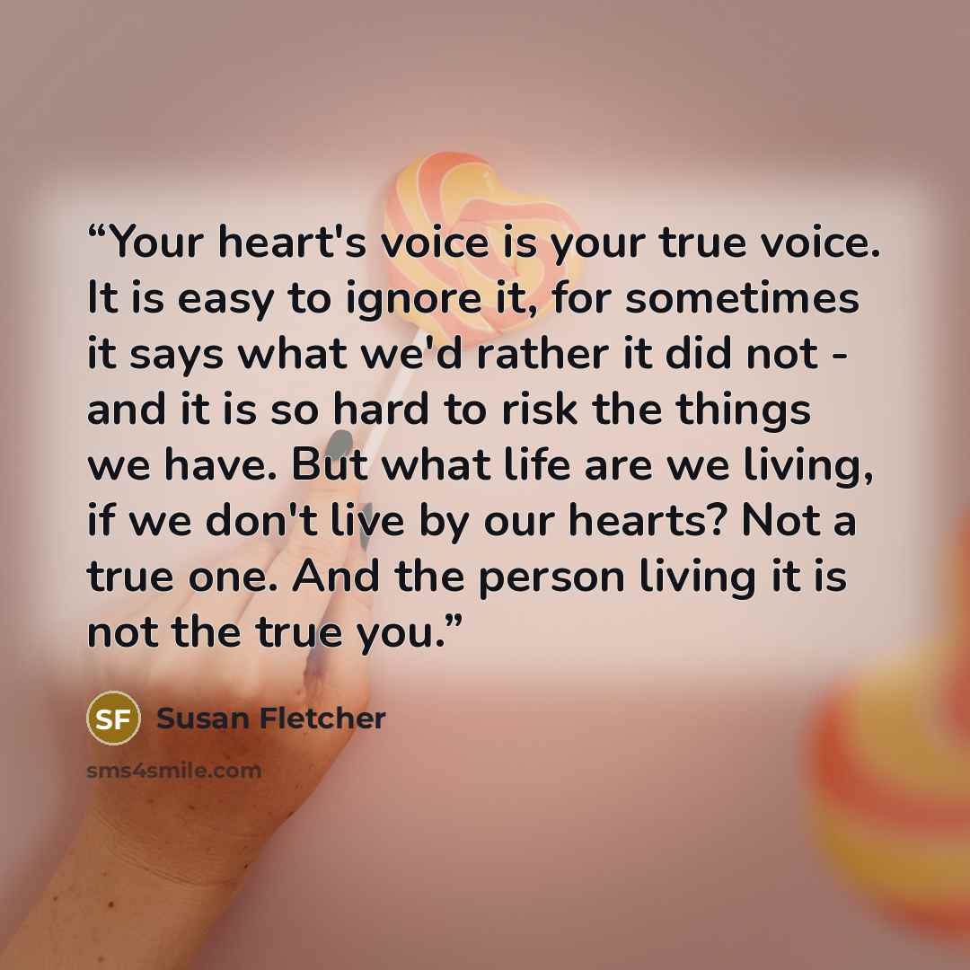 “Your heart's voice is your true voice. It is easy to ignore it, for sometimes it says what we'd rather it did not - and it is so hard to risk the things we have. But what life are we living, if we don't live by our hearts? Not a true one. And the person living it is not the true you.” quote by Susan Fletcher