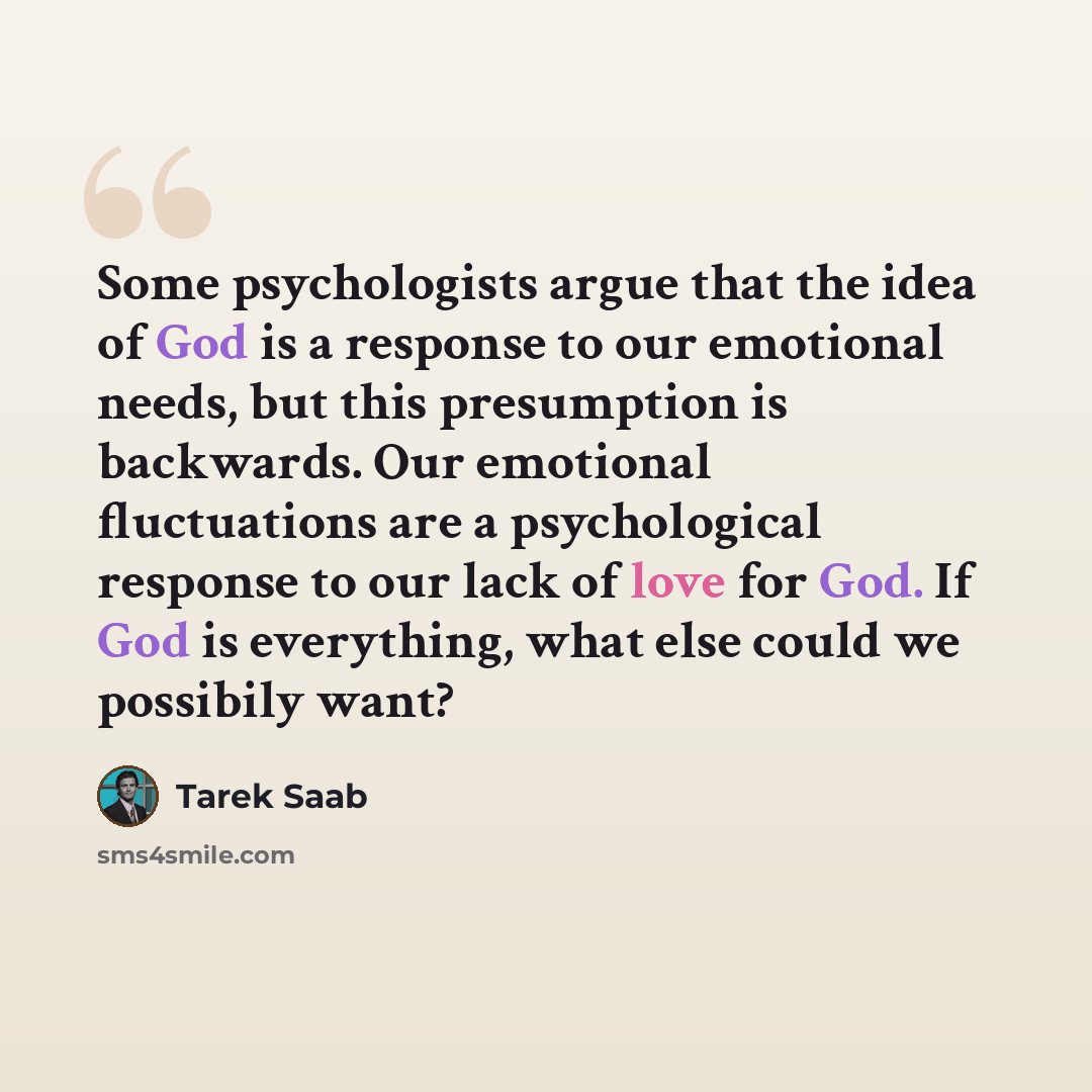“Some psychologists argue that the idea of God is a response to our emotional needs, but this presumption is backwards. Our emotional fluctuations are a psychological response to our lack of love for God. If God is everything, what else could we possibily want?” quote by Tarek Saab