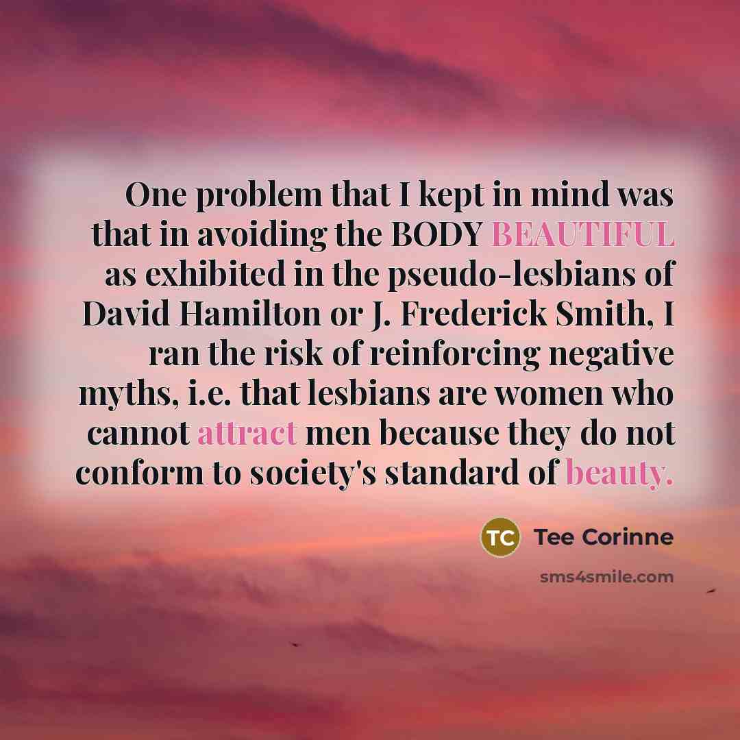 “One problem that I kept in mind was that in avoiding the BODY BEAUTIFUL as exhibited in the pseudo-lesbians of David Hamilton or J. Frederick Smith, I ran the risk of reinforcing negative myths, i.e. that lesbians are women who cannot attract men because they do not conform to society's standard…” quote by Tee Corinne