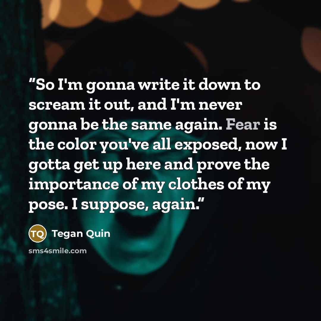 “So I'm gonna write it down to scream it out, and I'm never gonna be the same again. Fear is the color you've all exposed, now I gotta get up here and prove the importance of my clothes of my pose. I suppose, again.” quote by Tegan Quin