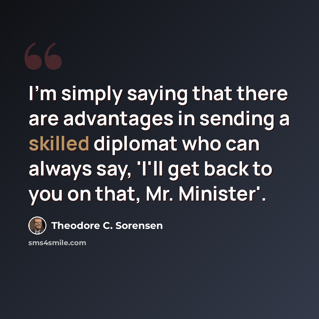 “I'm simply saying that there are advantages in sending a skilled diplomat who can always say, 'I'll get back to you on that, Mr. Minister'.” quote by Theodore C. Sorensen