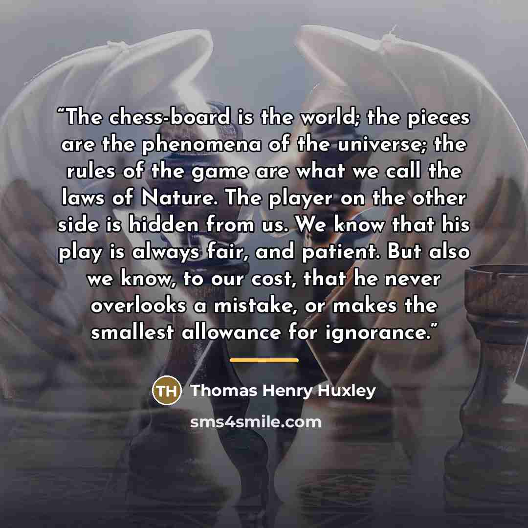 “The chess-board is the world; the pieces are the phenomena of the universe; the rules of the game are what we call the laws of Nature. The player on the other side is hidden from us. We know that his play is always fair, and patient. But also we know, to our cost, that he never overlooks a…” quote by Thomas Henry Huxley