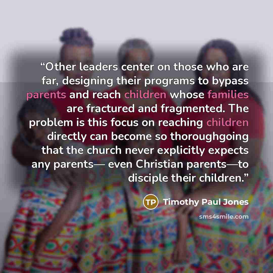 “Other leaders center on those who are far, designing their programs to bypass parents and reach children whose families are fractured and fragmented. The problem is this focus on reaching children directly can become so thoroughgoing that the church never explicitly expects any parents— even…” quote by Timothy Paul Jones