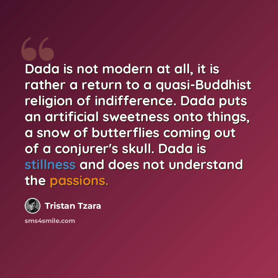 “Dada is not modern at all, it is rather a return to a quasi-Buddhist religion of indifference. Dada puts an artificial sweetness onto things, a snow of butterflies coming out of a conjurer's skull. Dada is stillness and does not understand the passions.” quote by Tristan Tzara