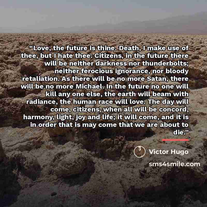 “Love, the future is thine. Death, I make use of thee, but I hate thee. Citizens, in the future there will be neither darkness nor thunderbolts; neither ferocious ignorance, nor bloody retaliation. As there will be no more Satan, there will be no more Michael. In the future no one will kill any one…” quote by Victor Hugo