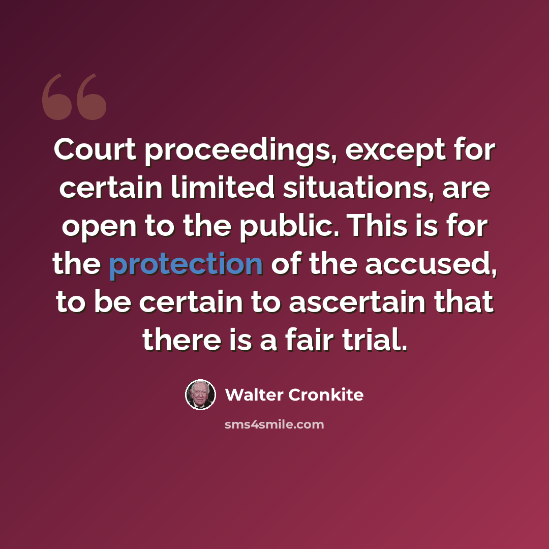 “Court proceedings, except for certain limited situations, are open to the public. This is for the protection of the accused, to be certain to ascertain that there is a fair trial.” quote by Walter Cronkite