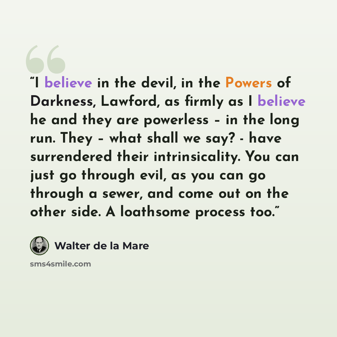 “I believe in the devil, in the Powers of Darkness, Lawford, as firmly as I believe he and they are powerless – in the long run. They – what shall we say? - have surrendered their intrinsicality. You can just go through evil, as you can go through a sewer, and come out on the other side. A…” quote by Walter de la Mare