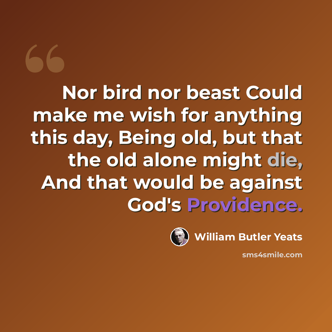 “Nor bird nor beast Could make me wish for anything this day, Being old, but that the old alone might die, And that would be against God's Providence.” quote by William Butler Yeats